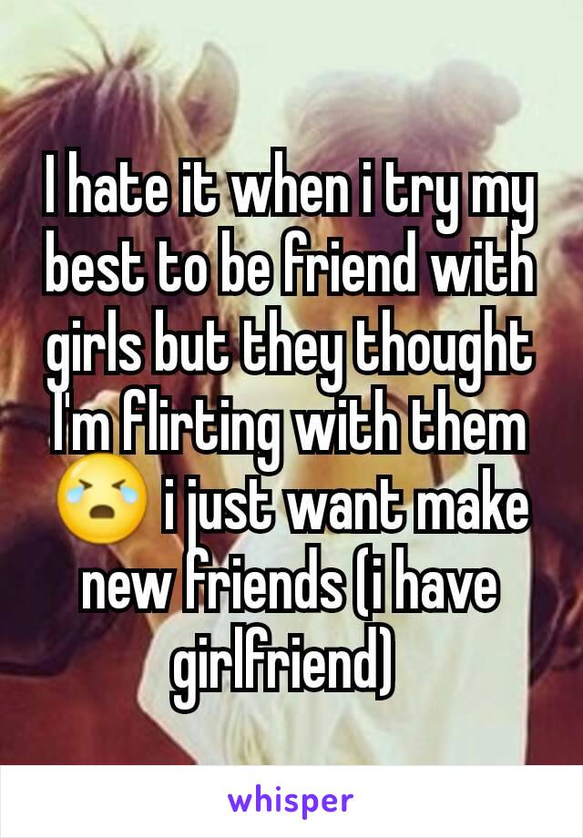 I hate it when i try my best to be friend with girls but they thought I'm flirting with them 😭 i just want make new friends (i have girlfriend) 