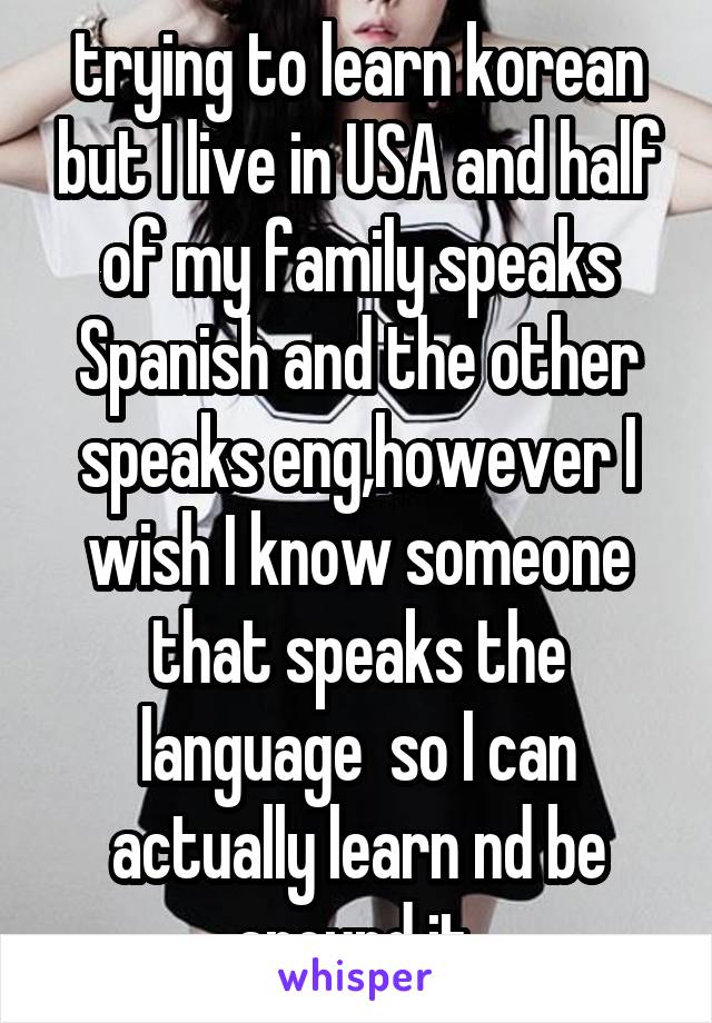 trying to learn korean but I live in USA and half of my family speaks Spanish and the other speaks eng,however I wish I know someone that speaks the language  so I can actually learn nd be around it.