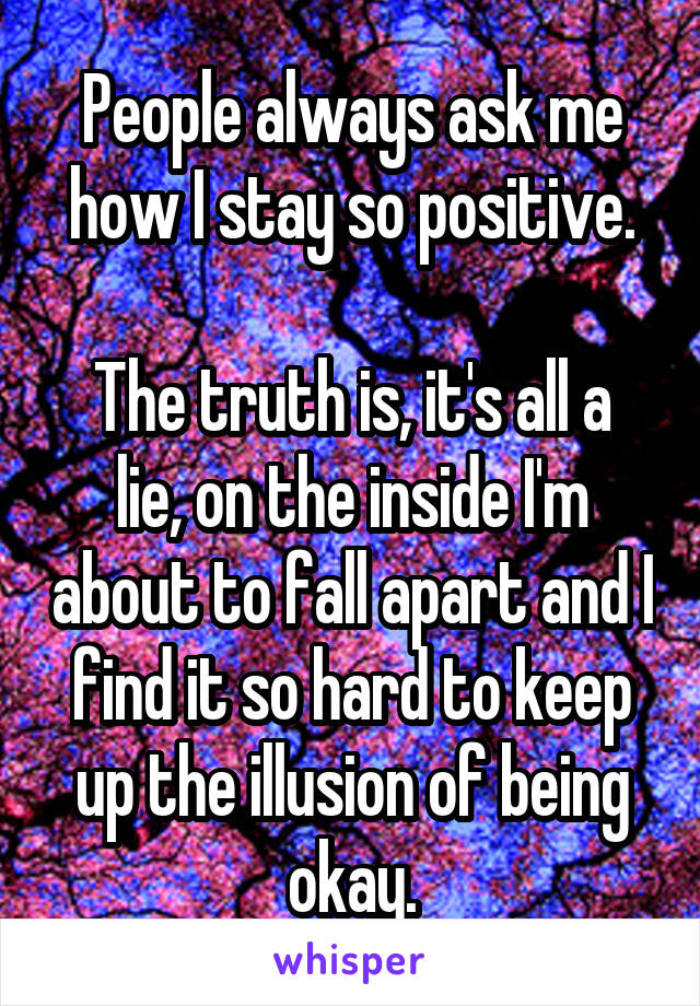 People always ask me how I stay so positive.

The truth is, it's all a lie, on the inside I'm about to fall apart and I find it so hard to keep up the illusion of being okay.