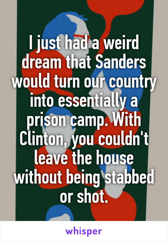 I just had a weird dream that Sanders would turn our country into essentially a prison camp. With Clinton, you couldn't leave the house without being stabbed or shot.