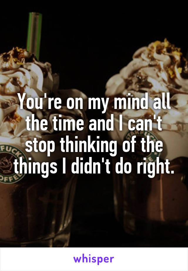 You're on my mind all the time and I can't stop thinking of the things I didn't do right.