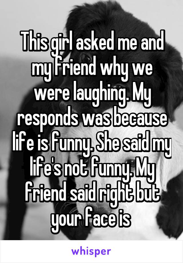 This girl asked me and my friend why we were laughing. My responds was because life is funny. She said my life's not funny. My friend said right but your face is 