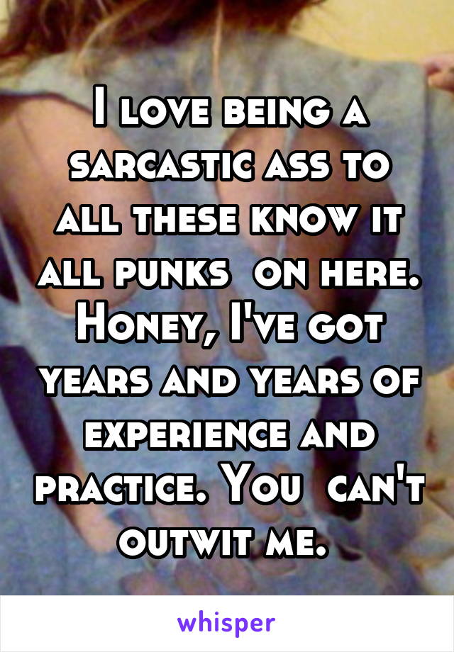 I love being a sarcastic ass to all these know it all punks  on here. Honey, I've got years and years of experience and practice. You  can't outwit me. 