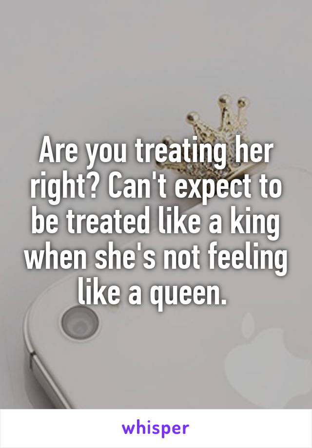 Are you treating her right? Can't expect to be treated like a king when she's not feeling like a queen. 