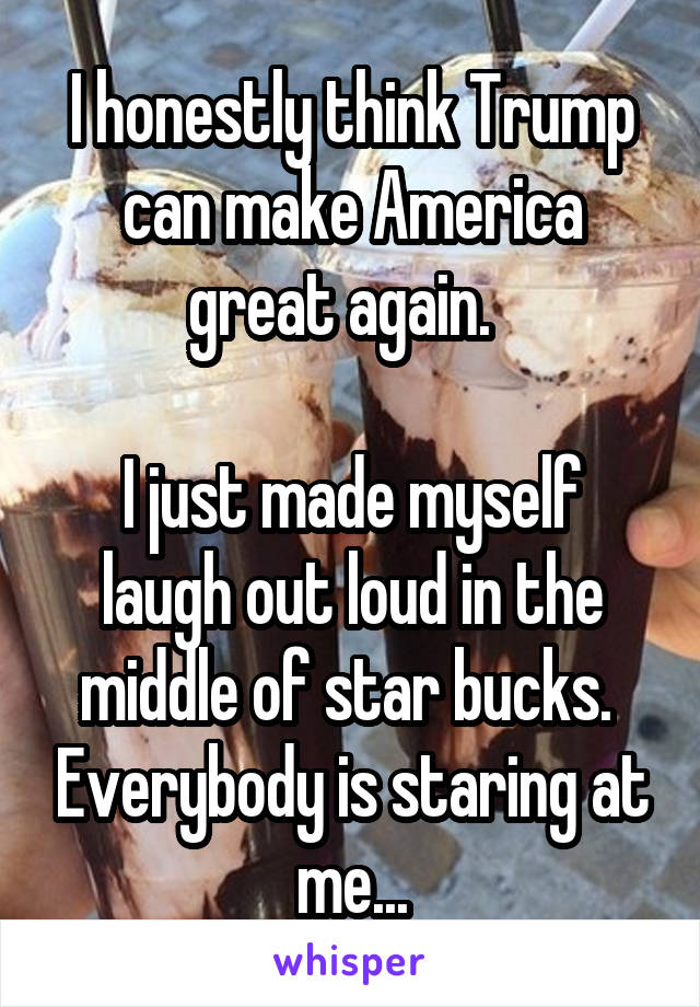 I honestly think Trump can make America great again.  

I just made myself laugh out loud in the middle of star bucks.  Everybody is staring at me...