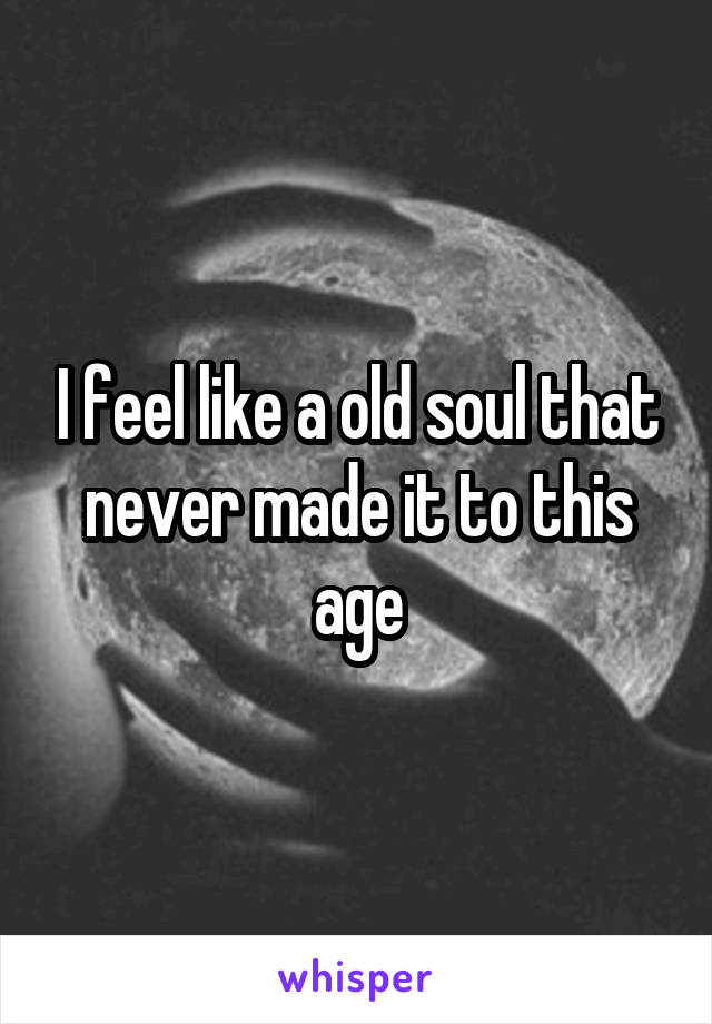 I feel like a old soul that never made it to this age