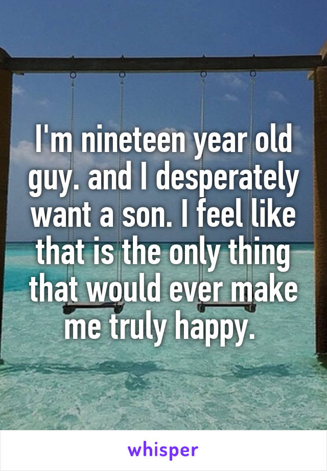 I'm nineteen year old guy. and I desperately want a son. I feel like that is the only thing that would ever make me truly happy. 