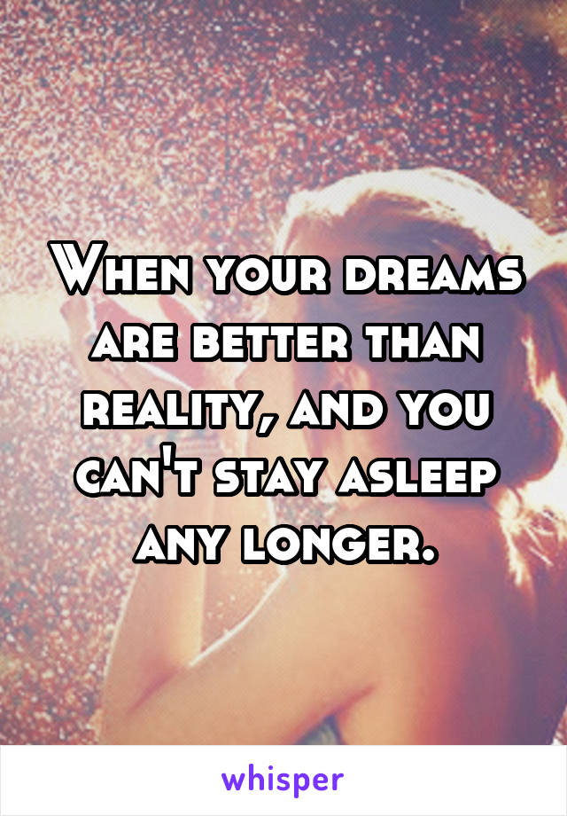 When your dreams are better than reality, and you can't stay asleep any longer.