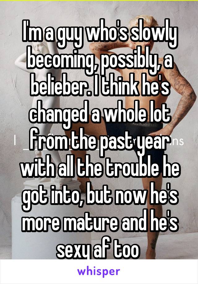 I'm a guy who's slowly becoming, possibly, a belieber. I think he's changed a whole lot from the past year with all the trouble he got into, but now he's more mature and he's sexy af too 