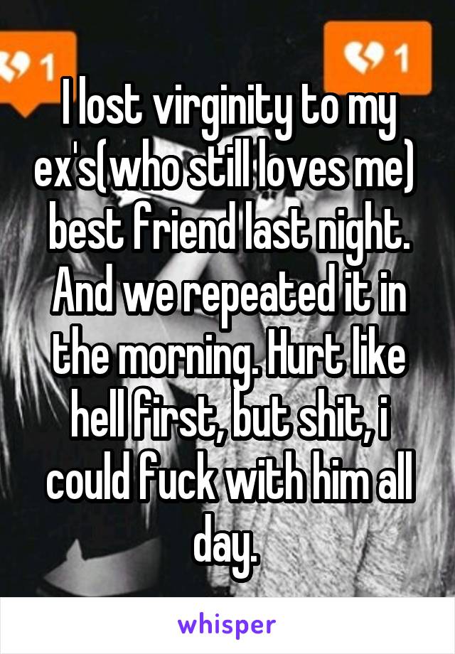 I lost virginity to my ex's(who still loves me)  best friend last night. And we repeated it in the morning. Hurt like hell first, but shit, i could fuck with him all day. 