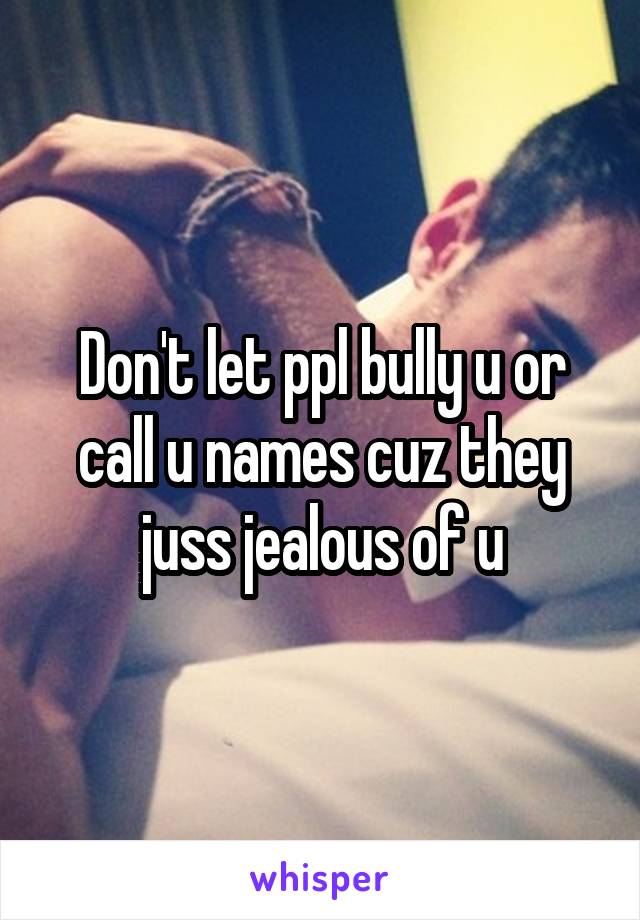 Don't let ppl bully u or call u names cuz they juss jealous of u