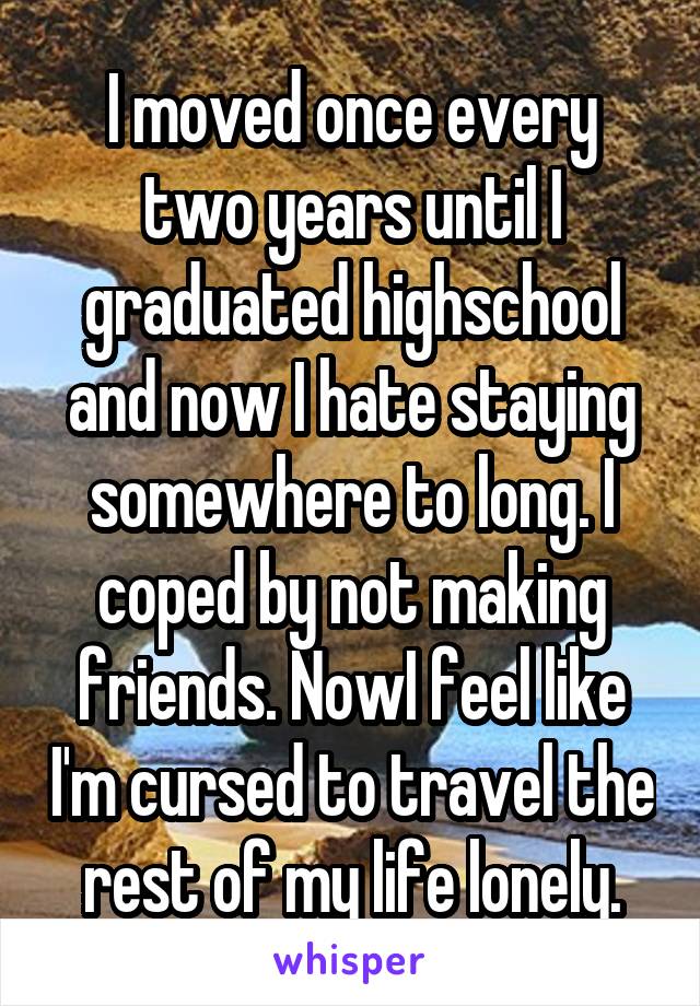 I moved once every two years until I graduated highschool and now I hate staying somewhere to long. I coped by not making friends. NowI feel like I'm cursed to travel the rest of my life lonely.