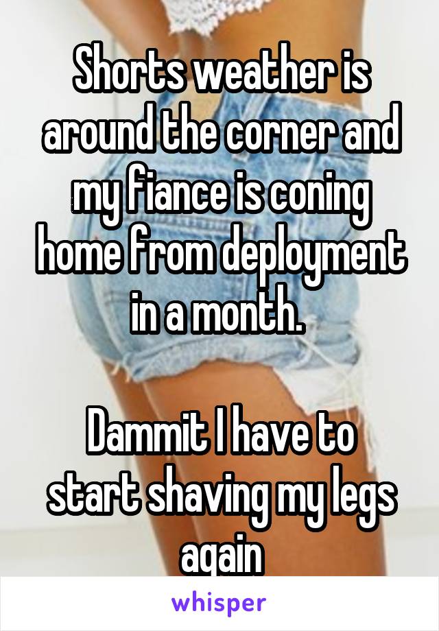 Shorts weather is around the corner and my fiance is coning home from deployment in a month. 

Dammit I have to start shaving my legs again