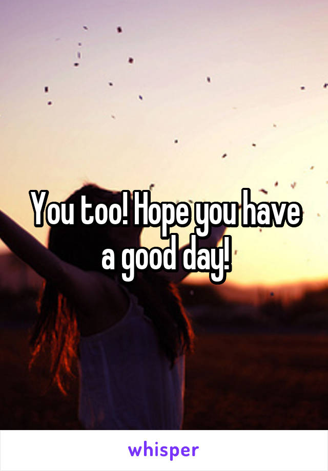 You too! Hope you have a good day!