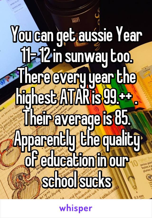 You can get aussie Year 11- 12 in sunway too. There every year the highest ATAR is 99.++ . Their average is 85. Apparently  the quality of education in our school sucks