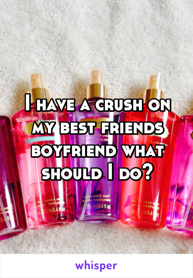 I have a crush on my best friends boyfriend what should I do?