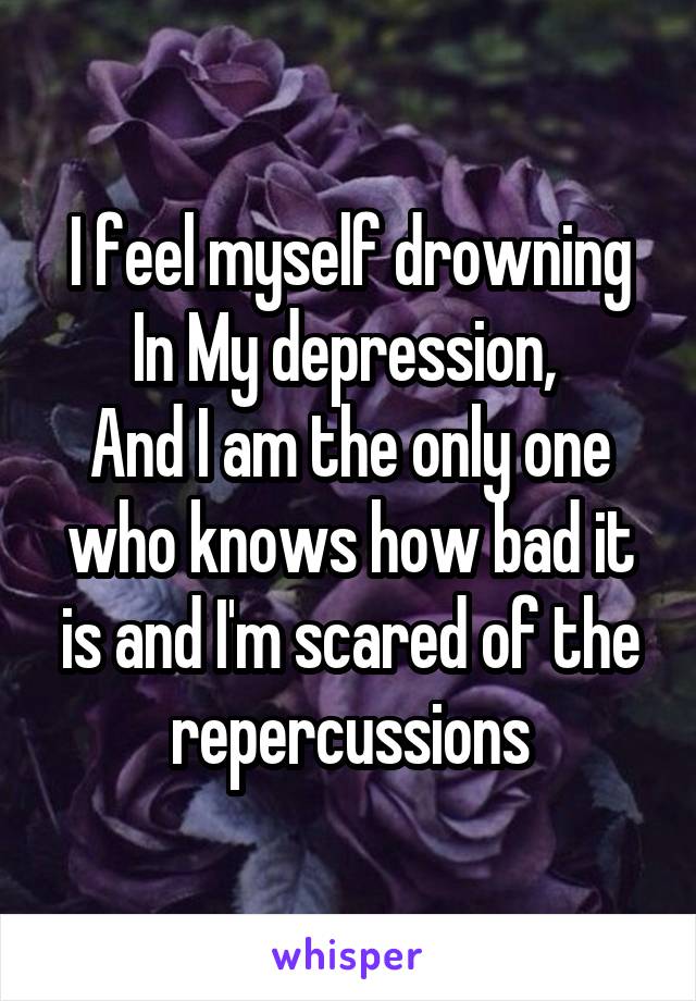 I feel myself drowning In My depression, 
And I am the only one who knows how bad it is and I'm scared of the repercussions