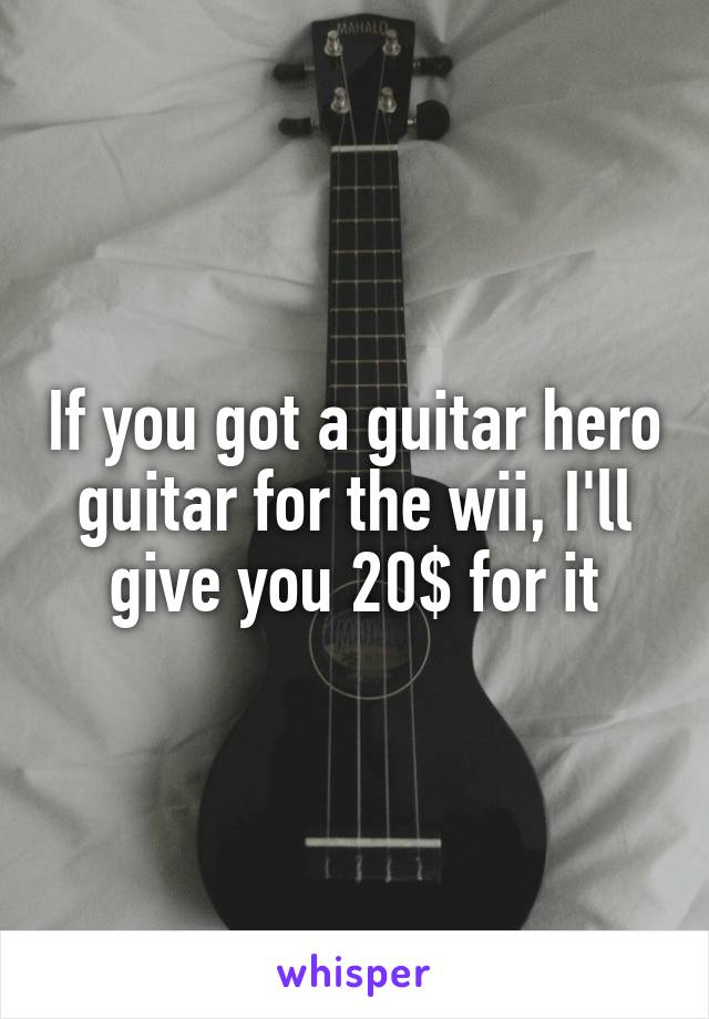 If you got a guitar hero guitar for the wii, I'll give you 20$ for it