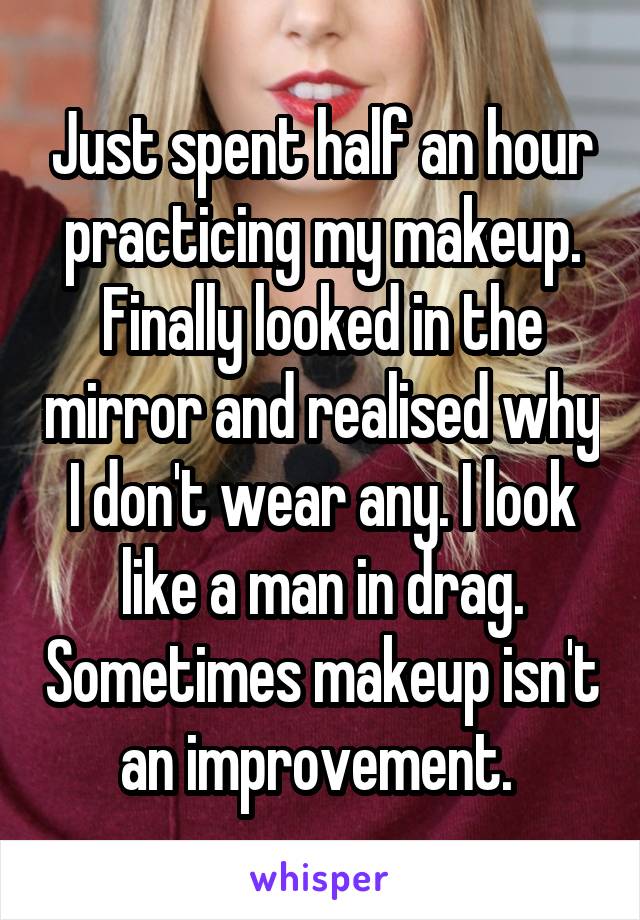 Just spent half an hour practicing my makeup. Finally looked in the mirror and realised why I don't wear any. I look like a man in drag. Sometimes makeup isn't an improvement. 