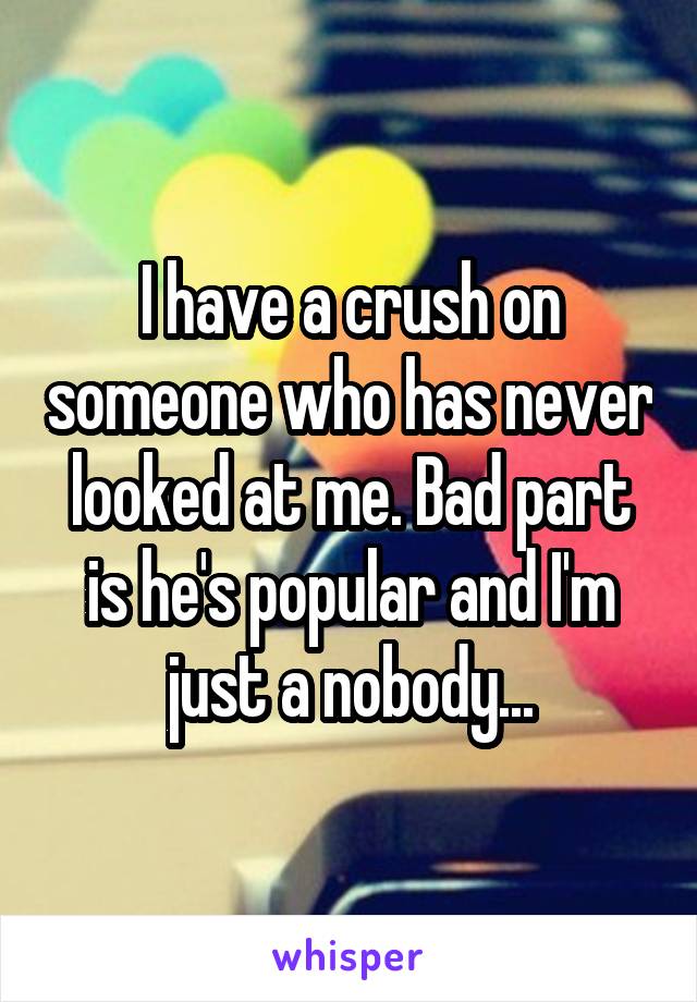 I have a crush on someone who has never looked at me. Bad part is he's popular and I'm just a nobody...