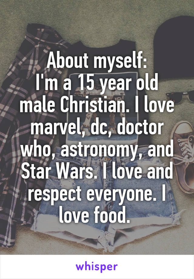 About myself:
I'm a 15 year old male Christian. I love marvel, dc, doctor who, astronomy, and Star Wars. I love and respect everyone. I love food. 