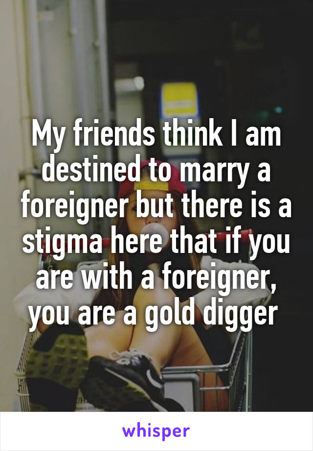 My friends think I am destined to marry a foreigner but there is a stigma here that if you are with a foreigner, you are a gold digger 