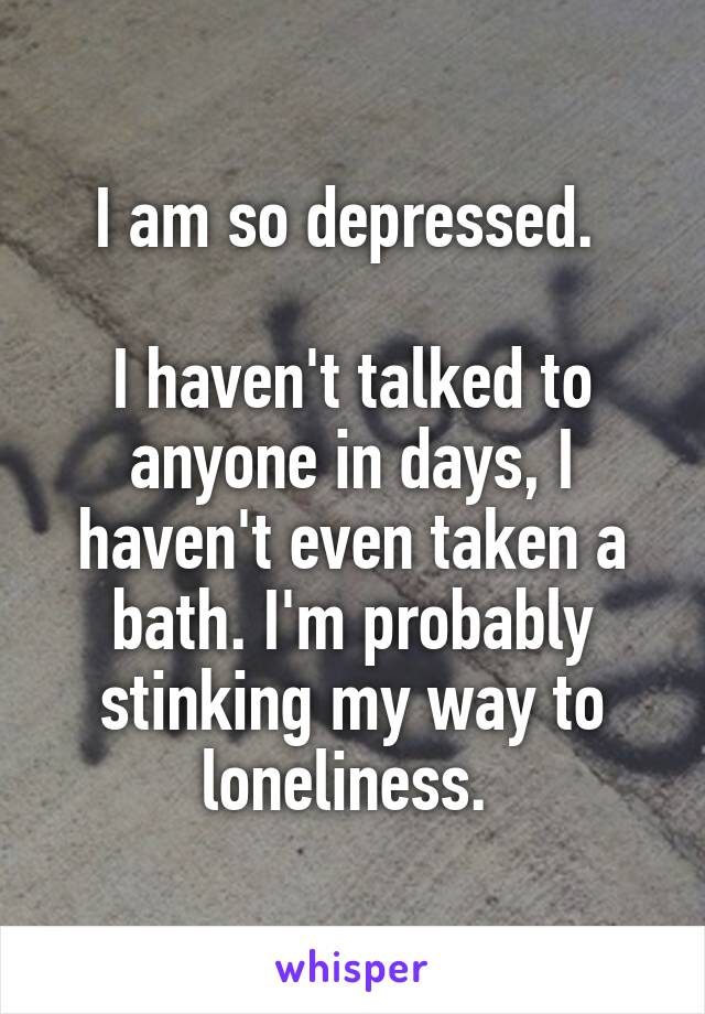 I am so depressed. 

I haven't talked to anyone in days, I haven't even taken a bath. I'm probably stinking my way to loneliness. 