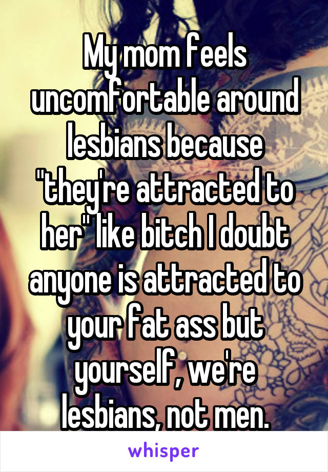 My mom feels uncomfortable around lesbians because "they're attracted to her" like bitch I doubt anyone is attracted to your fat ass but yourself, we're lesbians, not men.