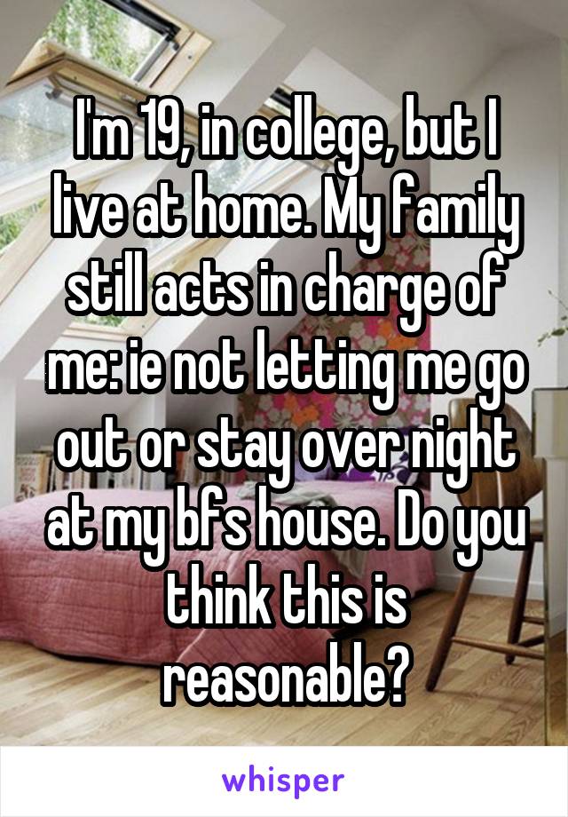 I'm 19, in college, but I live at home. My family still acts in charge of me: ie not letting me go out or stay over night at my bfs house. Do you think this is reasonable?