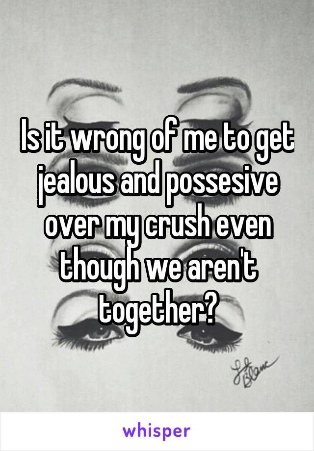 Is it wrong of me to get jealous and possesive over my crush even though we aren't together?