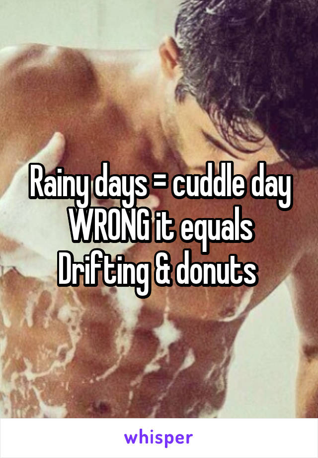 Rainy days = cuddle day
WRONG it equals
Drifting & donuts 