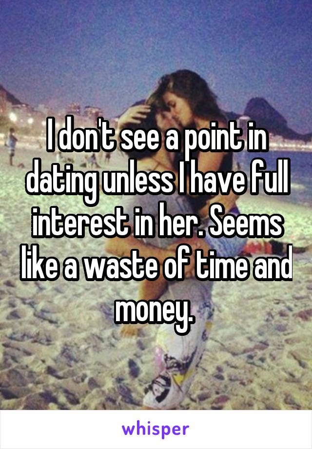 I don't see a point in dating unless I have full interest in her. Seems like a waste of time and money. 