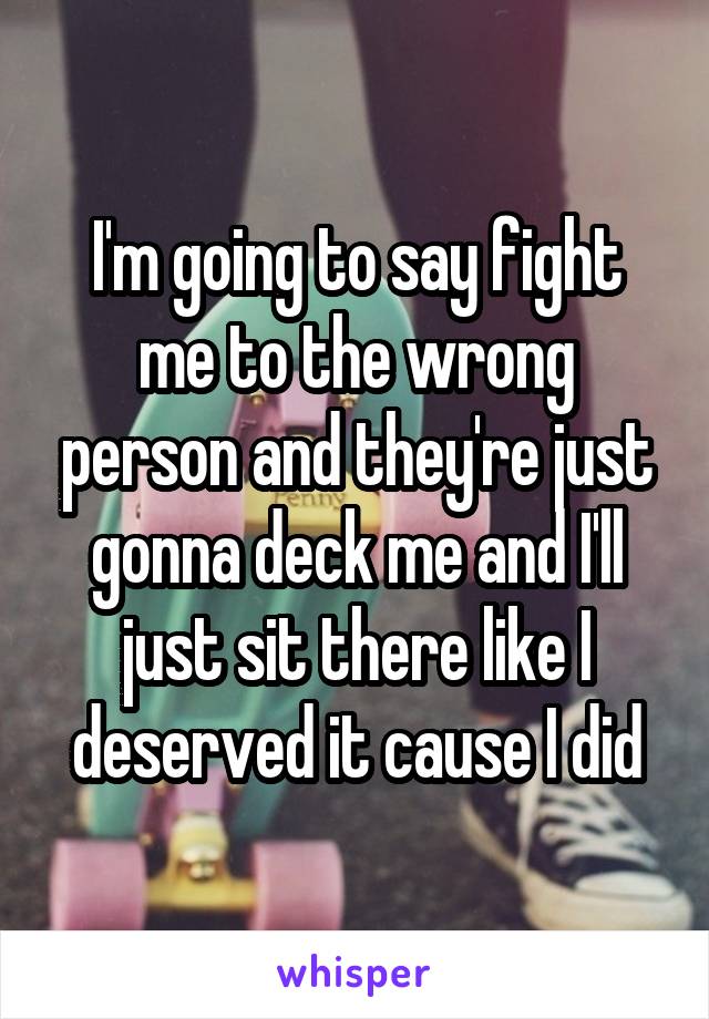 I'm going to say fight me to the wrong person and they're just gonna deck me and I'll just sit there like I deserved it cause I did