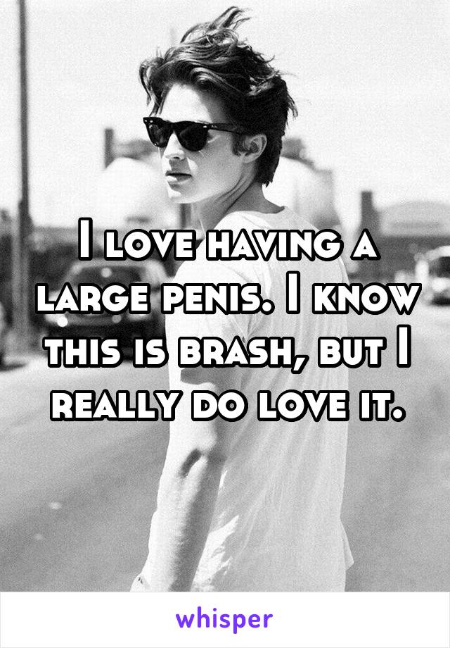 I love having a large penis. I know this is brash, but I really do love it.