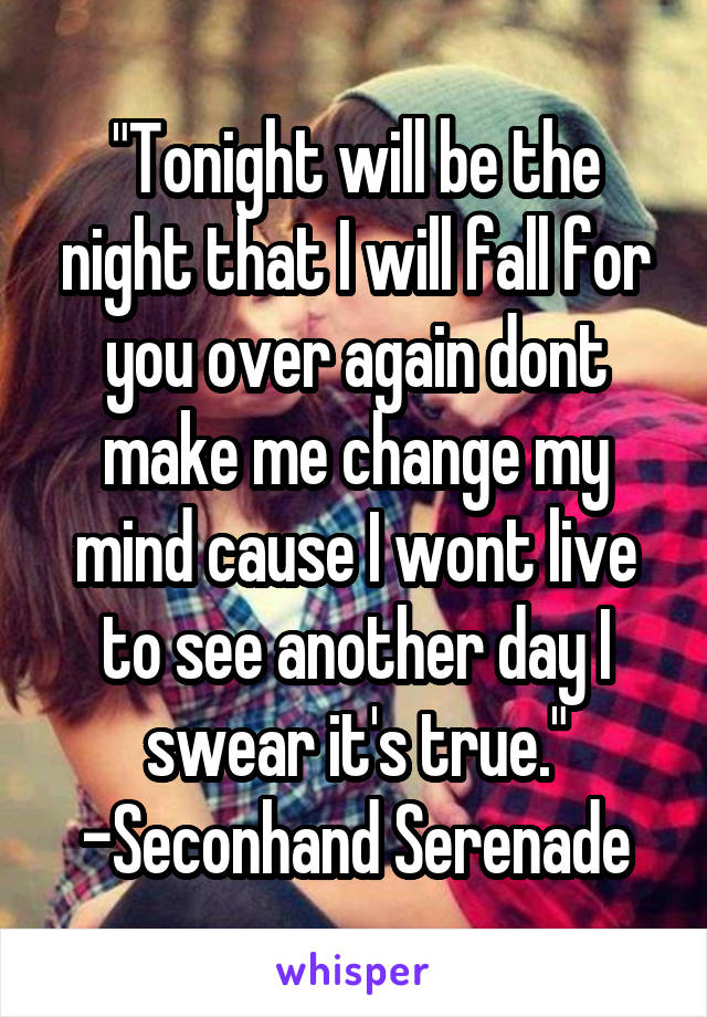 "Tonight will be the night that I will fall for you over again dont make me change my mind cause I wont live to see another day I swear it's true."
-Seconhand Serenade