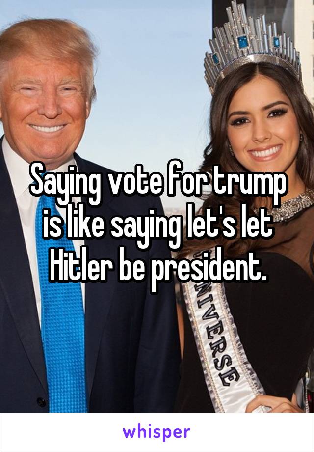 Saying vote for trump is like saying let's let Hitler be president.