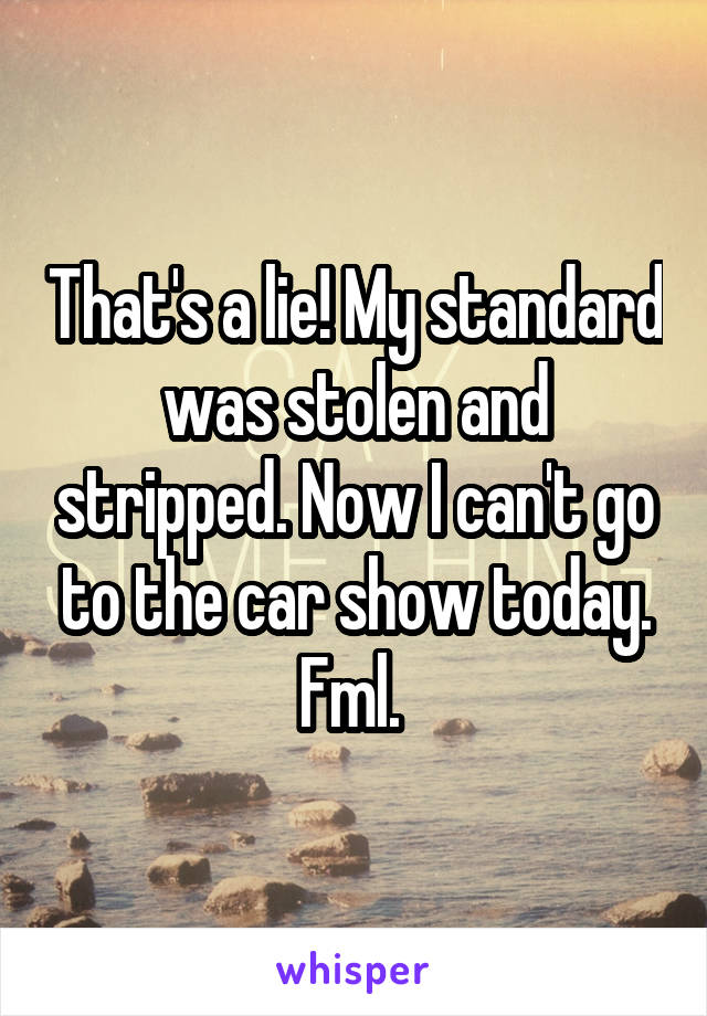 That's a lie! My standard was stolen and stripped. Now I can't go to the car show today. Fml. 