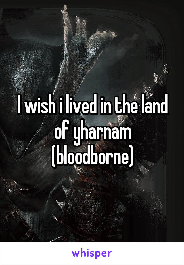 I wish i lived in the land of yharnam (bloodborne)