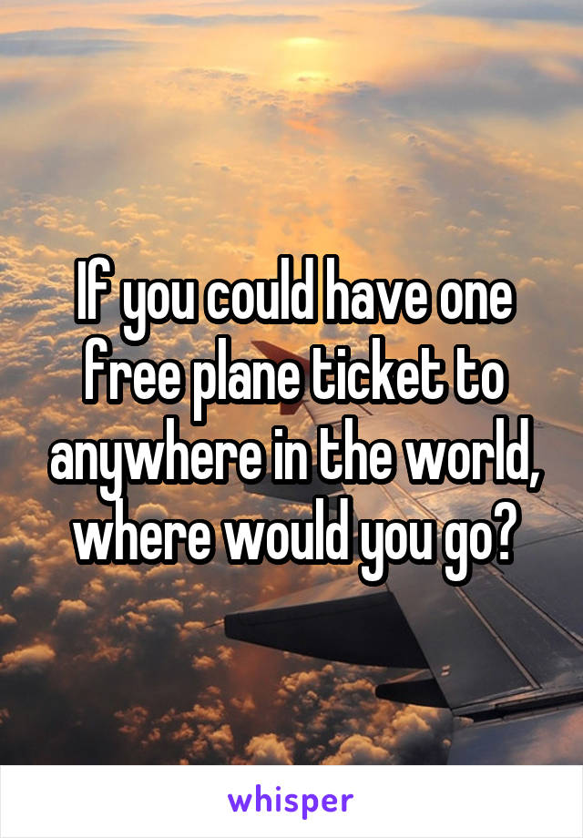 If you could have one free plane ticket to anywhere in the world, where would you go?