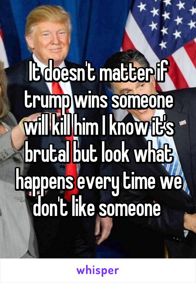 It doesn't matter if trump wins someone will kill him I know it's brutal but look what happens every time we don't like someone 