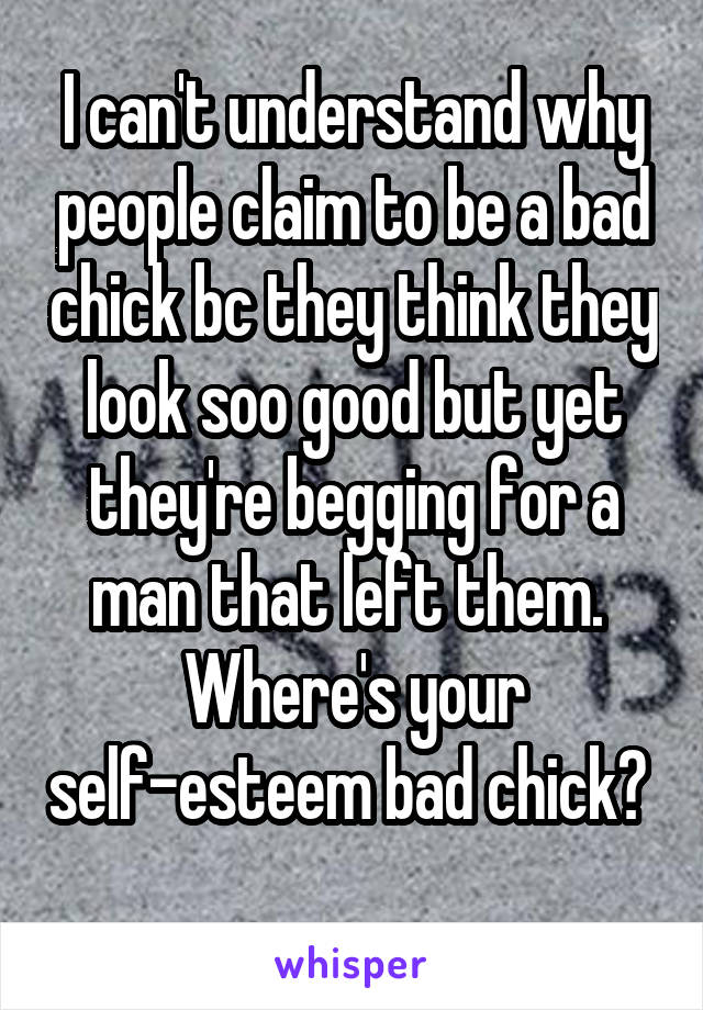 I can't understand why people claim to be a bad chick bc they think they look soo good but yet they're begging for a man that left them.  Where's your self-esteem bad chick?  