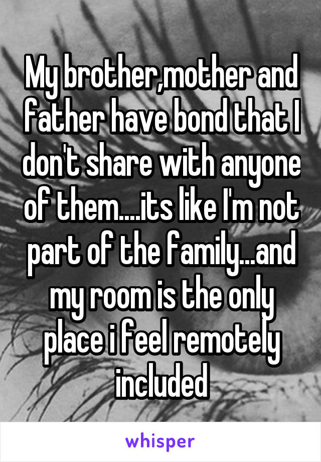 My brother,mother and father have bond that I don't share with anyone of them....its like I'm not part of the family...and my room is the only place i feel remotely included