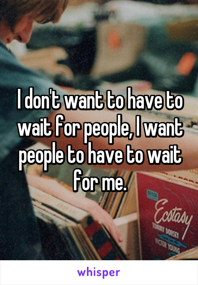 I don't want to have to wait for people, I want people to have to wait for me.