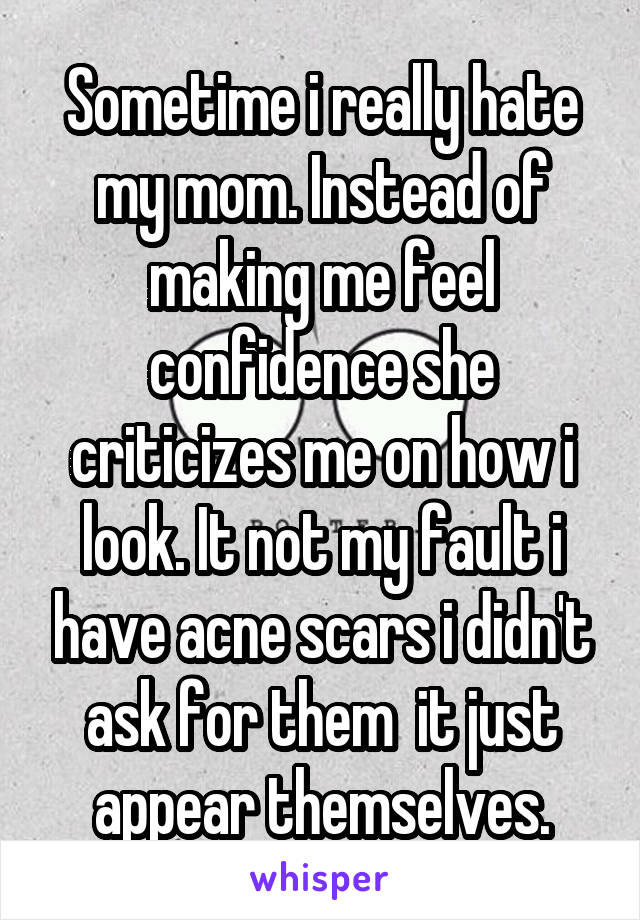 Sometime i really hate my mom. Instead of making me feel confidence she criticizes me on how i look. It not my fault i have acne scars i didn't ask for them  it just appear themselves.