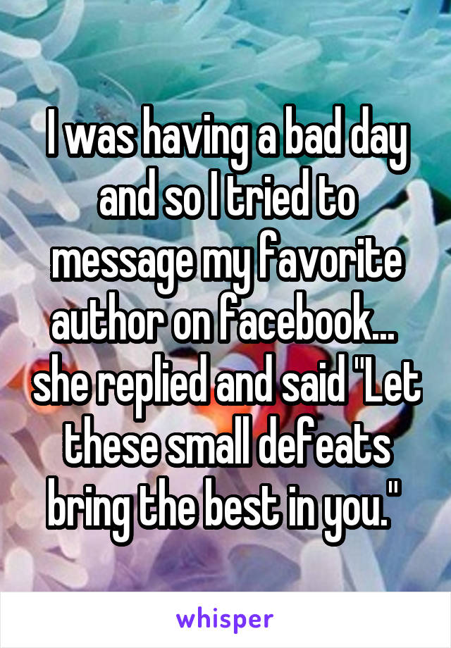 I was having a bad day and so I tried to message my favorite author on facebook...  she replied and said "Let these small defeats bring the best in you." 