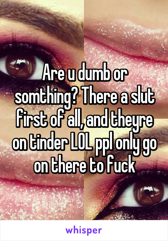 Are u dumb or somthing? There a slut first of all, and theyre on tinder LOL ppl only go on there to fuck