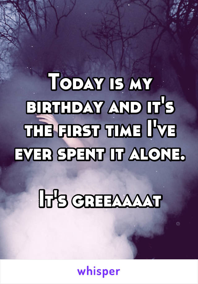 Today is my birthday and it's the first time I've ever spent it alone. 
It's greeaaaat