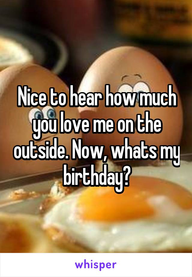 Nice to hear how much you love me on the outside. Now, whats my birthday?