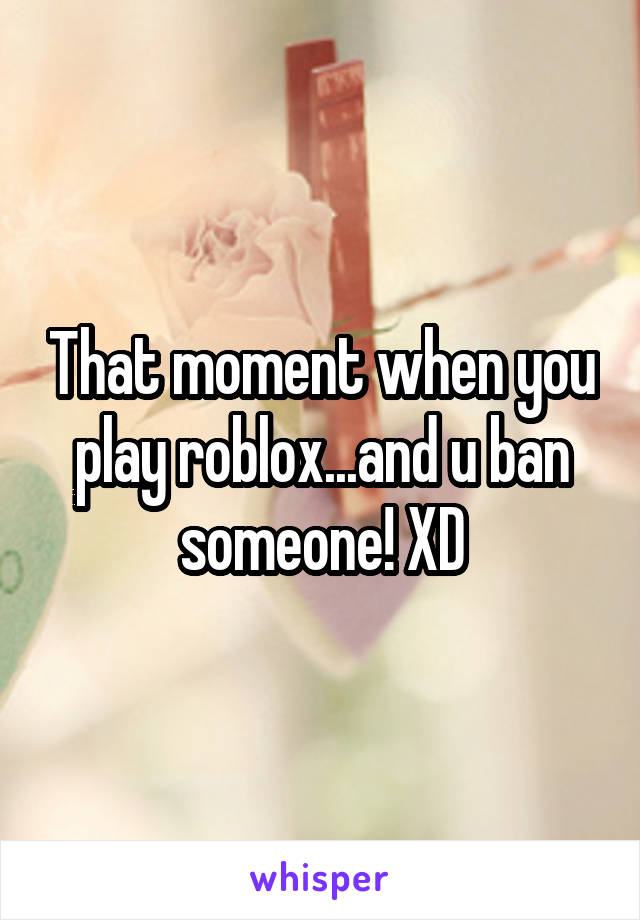 That moment when you play roblox...and u ban someone! XD