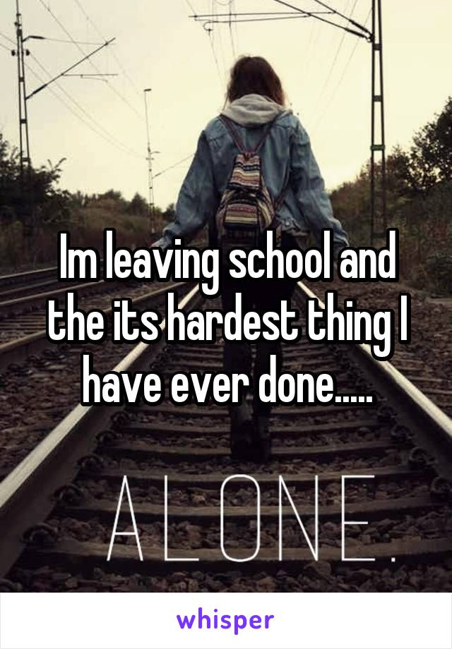 Im leaving school and the its hardest thing I have ever done.....